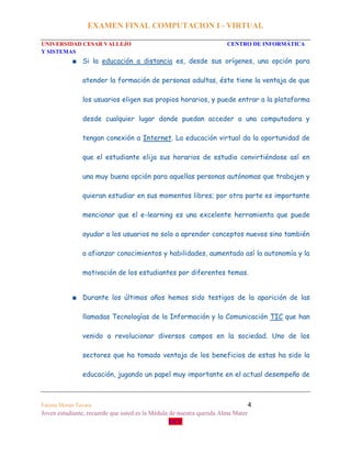 EXAMEN FINAL COMPUTACION I - VIRTUAL
UNIVERSIDAD CESAR VALLEJO CENTRO DE INFORMÁTICA
Y SISTEMAS
Fatima Moran Tavara 4
Joven estudiante, recuerde que usted es la Médula de nuestra querida Alma Mater
UCV
■ Si la educación a distancia es, desde sus orígenes, una opción para
atender la formación de personas adultas, éste tiene la ventaja de que
los usuarios eligen sus propios horarios, y puede entrar a la plataforma
desde cualquier lugar donde puedan acceder a una computadora y
tengan conexión a Internet. La educación virtual da la oportunidad de
que el estudiante elija sus horarios de estudio convirtiéndose así en
una muy buena opción para aquellas personas autónomas que trabajen y
quieran estudiar en sus momentos libres; por otra parte es importante
mencionar que el e-learning es una excelente herramienta que puede
ayudar a los usuarios no solo a aprender conceptos nuevos sino también
a afianzar conocimientos y habilidades, aumentado así la autonomía y la
motivación de los estudiantes por diferentes temas.
■ Durante los últimos años hemos sido testigos de la aparición de las
llamadas Tecnologías de la Información y la Comunicación TIC que han
venido a revolucionar diversos campos en la sociedad. Uno de los
sectores que ha tomado ventaja de los beneficios de estas ha sido la
educación, jugando un papel muy importante en el actual desempeño de
 
