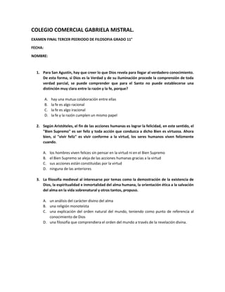 COLEGIO COMERCIAL GABRIELA MISTRAL.
EXAMEN FINAL TERCER PEERIODO DE FILOSOFIA GRADO 11°
FECHA:
NOMBRE:
1. Para San Agustín, hay que creer lo que Dios revela para llegar al verdadero conocimiento.
De esta forma, si Dios es la Verdad y de su iluminación procede la comprensión de toda
verdad parcial, se puede comprender que para el Santo no puede establecerse una
distinción muy clara entre la razón y la fe, porque?
A. hay una mutua colaboración entre ellas
B. la fe es algo racional
C. la fe es algo iracional
D. la fe y la razón cumplen un mismo papel
2. Según Aristóteles, el fin de las acciones humanas es lograr la felicidad, en este sentido, el
"Bien Supremo" es ser feliz y toda acción que conduzca a dicho Bien es virtuosa. Ahora
bien, si "vivir feliz" es vivir conforme a la virtud, los seres humanos viven felizmente
cuando.
A. los hombres viven felices sin pensar en la virtud ni en el Bien Supremo
B. el Bien Supremo se aleja de las acciones humanas gracias a la virtud
C. sus acciones están constituidas por la virtud
D. ninguna de las anteriores
3. La filosofía medieval al interesarse por temas como la demostración de la existencia de
Dios, la espiritualidad e inmortalidad del alma humana, la orientación ética a la salvación
del alma en la vida sobrenatural y otros tantos, propuso.
A. un análisis del carácter divino del alma
B. una religión monoteísta
C. una explicación del orden natural del mundo, teniendo como punto de referencia al
conocimiento de Dios
D. una filosofía que comprendiera el orden del mundo a través de la revelación divina.
 