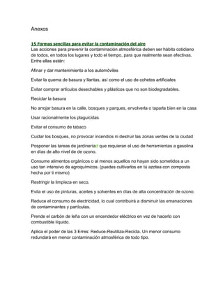 Anexos
15 Formas sencillas para evitar la contaminación del aire
Las acciones para prevenir la contaminación atmosférica deben ser hábito cotidiano
de todos, en todos los lugares y todo el tiempo, para que realmente sean efectivas.
Entre ellas están:
Afinar y dar mantenimiento a los automóviles
Evitar la quema de basura y llantas, así como el uso de cohetes artificiales
Evitar comprar artículos desechables y plásticos que no son biodegradables.
Reciclar la basura
No arrojar basura en la calle, bosques y parques, envolverla o taparla bien en la casa
Usar racionalmente los plaguicidas
Evitar el consumo de tabaco
Cuidar los bosques, no provocar incendios ni destruir las zonas verdes de la ciudad
Posponer las tareas de jardinería que requieran el uso de herramientas a gasolina
en días de alto nivel de de ozono.
Consume alimentos orgánicos o al menos aquellos no hayan sido sometidos a un
uso tan intensivo de agroquímicos. (puedes cultivarlos en tú azotea con composta
hecha por ti mismo)
Restringir la limpieza en seco.
Evita el uso de pinturas, aceites y solventes en días de alta concentración de ozono.
Reduce el consumo de electricidad, lo cual contribuirá a disminuir las emanaciones
de contaminantes y partículas.
Prende el carbón de leña con un encendedor eléctrico en vez de hacerlo con
combustible líquido.
Aplica el poder de las 3 Erres: Reduce-Reutiliza-Recicla. Un menor consumo
redundará en menor contaminación atmosférica de todo tipo.
 