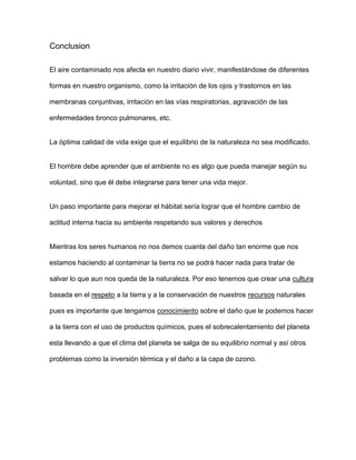 Conclusion
El aire contaminado nos afecta en nuestro diario vivir, manifestándose de diferentes
formas en nuestro organismo, como la irritación de los ojos y trastornos en las
membranas conjuntivas, irritación en las vías respiratorias, agravación de las
enfermedades bronco pulmonares, etc.
La óptima calidad de vida exige que el equilibrio de la naturaleza no sea modificado.
El hombre debe aprender que el ambiente no es algo que pueda manejar según su
voluntad, sino que él debe integrarse para tener una vida mejor.
Un paso importante para mejorar el hábitat sería lograr que el hombre cambio de
actitud interna hacia su ambiente respetando sus valores y derechos
Mientras los seres humanos no nos demos cuanta del daño tan enorme que nos
estamos haciendo al contaminar la tierra no se podrá hacer nada para tratar de
salvar lo que aun nos queda de la naturaleza. Por eso tenemos que crear una cultura
basada en el respeto a la tierra y a la conservación de nuestros recursos naturales
pues es importante que tengamos conocimiento sobre el daño que le podemos hacer
a la tierra con el uso de productos químicos, pues el sobrecalentamiento del planeta
esta llevando a que el clima del planeta se salga de su equilibrio normal y así otros
problemas como la inversión térmica y el daño a la capa de ozono.
 