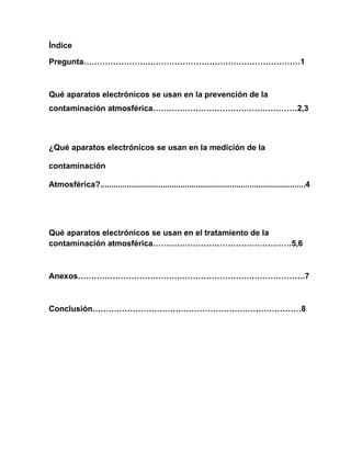Índice
Pregunta………………………………………………………………………1
Qué aparatos electrónicos se usan en la prevención de la
contaminación atmosférica………………………………………………2,3
¿Qué aparatos electrónicos se usan en la medición de la
contaminación
Atmosférica?............................................................................................4
Qué aparatos electrónicos se usan en el tratamiento de la
contaminación atmosférica…………………………………………….5,6
Anexos………………………………………………………………………….7
Conclusión……………………………………………………………………8
 