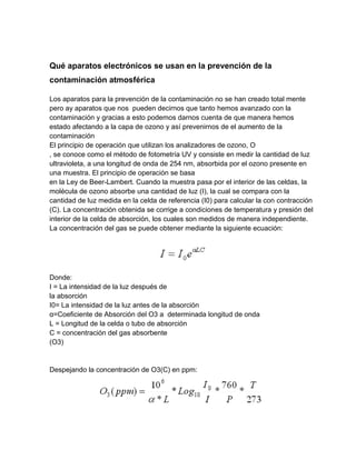 Qué aparatos electrónicos se usan en la prevención de la
contaminación atmosférica
Los aparatos para la prevención de la contaminación no se han creado total mente
pero ay aparatos que nos pueden decirnos que tanto hemos avanzado con la
contaminación y gracias a esto podemos darnos cuenta de que manera hemos
estado afectando a la capa de ozono y así prevenirnos de el aumento de la
contaminación
El principio de operación que utilizan los analizadores de ozono, O
, se conoce como el método de fotometría UV y consiste en medir la cantidad de luz
ultravioleta, a una longitud de onda de 254 nm, absorbida por el ozono presente en
una muestra. El principio de operación se basa
en la Ley de Beer-Lambert. Cuando la muestra pasa por el interior de las celdas, la
molécula de ozono absorbe una cantidad de luz (I), la cual se compara con la
cantidad de luz medida en la celda de referencia (I0) para calcular la con contracción
(C). La concentración obtenida se corrige a condiciones de temperatura y presión del
interior de la celda de absorción, los cuales son medidos de manera independiente.
La concentración del gas se puede obtener mediante la siguiente ecuación:
Donde:
I = La intensidad de la luz después de
la absorción
I0= La intensidad de la luz antes de la absorción
α=Coeficiente de Absorción del O3 a determinada longitud de onda
L = Longitud de la celda o tubo de absorción
C = concentración del gas absorbente
(O3)
Despejando la concentración de O3(C) en ppm:
 