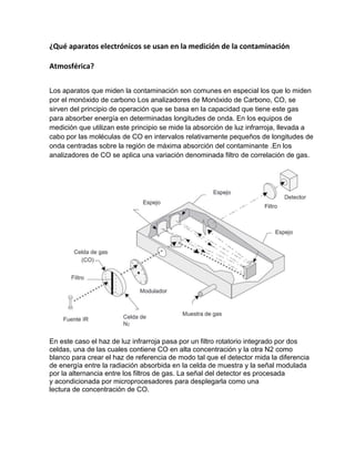 ¿Qué aparatos electrónicos se usan en la medición de la contaminación
Atmosférica?
Los aparatos que miden la contaminación son comunes en especial los que lo miden
por el monóxido de carbono Los analizadores de Monóxido de Carbono, CO, se
sirven del principio de operación que se basa en la capacidad que tiene este gas
para absorber energía en determinadas longitudes de onda. En los equipos de
medición que utilizan este principio se mide la absorción de luz infrarroja, llevada a
cabo por las moléculas de CO en intervalos relativamente pequeños de longitudes de
onda centradas sobre la región de máxima absorción del contaminante .En los
analizadores de CO se aplica una variación denominada filtro de correlación de gas.
En este caso el haz de luz infrarroja pasa por un filtro rotatorio integrado por dos
celdas, una de las cuales contiene CO en alta concentración y la otra N2 como
blanco para crear el haz de referencia de modo tal que el detector mida la diferencia
de energía entre la radiación absorbida en la celda de muestra y la señal modulada
por la alternancia entre los filtros de gas. La señal del detector es procesada
y acondicionada por microprocesadores para desplegarla como una
lectura de concentración de CO.
 