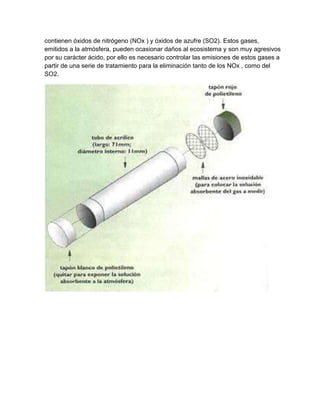 contienen óxidos de nitrógeno (NOx ) y óxidos de azufre (SO2). Estos gases,
emitidos a la atmósfera, pueden ocasionar daños al ecosistema y son muy agresivos
por su carácter ácido, por ello es necesario controlar las emisiones de estos gases a
partir de una serie de tratamiento para la eliminación tanto de los NOx , como del
SO2.
 
