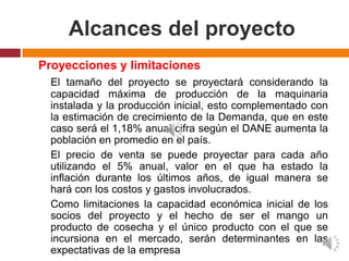 Alcances del proyecto
Proyecciones y limitaciones
  El tamaño del proyecto se proyectará considerando la
  capacidad máxima de producción de la maquinaria
  instalada y la producción inicial, esto complementado con
  la estimación de crecimiento de la Demanda, que en este
  caso será el 1,18% anual cifra según el DANE aumenta la
  población en promedio en el país.
  El precio de venta se puede proyectar para cada año
  utilizando el 5% anual, valor en el que ha estado la
  inflación durante los últimos años, de igual manera se
  hará con los costos y gastos involucrados.
  Como limitaciones la capacidad económica inicial de los
  socios del proyecto y el hecho de ser el mango un
  producto de cosecha y el único producto con el que se
  incursiona en el mercado, serán determinantes en las
  expectativas de la empresa
 