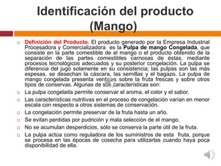 Identificación del producto
                  (Mango)
   Definición del Producto. El producto generado por la Empresa Industrial
    Procesadora y Comercializadora es la Pulpa de mango Congelada, que
    consiste en la parte comestible de el mango o el producto obtenido de la
    separación de las partes comestibles carnosas de éstas, mediante
    procesos tecnológicos adecuados y su posterior congelación. La pulpa se
    diferencia del jugo solamente en su consistencia; las pulpas son las más
    espesas, se desechan la cáscara, las semillas y el bagazo. La pulpa de
    mango congelada presenta ventajas sobre la fruta frescas y sobre otros
    tipos de conservas. Algunas de sus características son:
   La pulpa congelada permite conservar el aroma, el color y el sabor.
   Las características nutritivas en el proceso de congelación varían en menor
    escala con respecto a otros sistemas de conservación.
   La congelación permite preservar de la fruta hasta un año.
   Se evitan perdidas por pudrición y mala selección de el mango.
   No se acumulan desperdicios, sólo se conserva la parte útil de la fruta.
   La pulpa actúa como reguladora de los suministros de esta fruta, porque
    se procesa en las épocas de cosecha para utilizarlas cuando haya poca
    disponibilidad de ella.
 