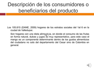 Descripción de los consumidores o
    beneficiarios del producto


Los 105.815 (DANE, 2009) hogares de los estratos sociales del 1al 6 en la
   ciudad de Valledupar.
  Son hogares con una dieta alimenticia, en donde el consumo de las frutas
  en forma natural, dulces y jugos es muy representativo, para este caso el
  mango es un componente determinante dentro de los gustos alimenticios
  del ciudadano no solo del departamento del Cesar sino de Colombia en
  general.
 