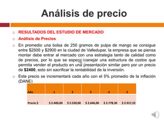 Análisis de precio
   RESULTADOS DEL ESTUDIO DE MERCADO
   Análisis de Precios
   En promedio una bolsa de 250 gramos de pulpa de mango se consigue
    entre $2500 y $2900 en la ciudad de Valledupar, la empresa que se piensa
    montar debe entrar al mercado con una estrategia tanto de calidad como
    de precios, por lo que se espera manejar una estructura de costos que
    permita vender el producto en una presentación similar pero por un precio
    de $2400, esto sin sacrificar la rentabilidad de la inversión.
   Este precio se incrementará cada año con el 5% promedio de la inflación
    (DANE)

        Año            1            2            3            4            5


        Precio $    $ 2.400,00   $ 2.520,00   $ 2.646,00   $ 2.778,30   $ 2.917,22
 