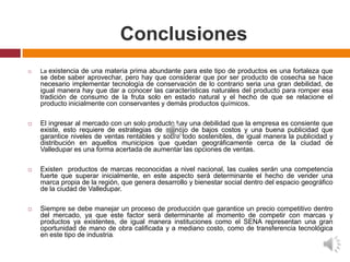 Conclusiones
   La existencia de una materia prima abundante para este tipo de productos es una fortaleza que
    se debe saber aprovechar, pero hay que considerar que por ser producto de cosecha se hace
    necesario implementar tecnología de conservación de lo contrario seria una gran debilidad, de
    igual manera hay que dar a conocer las características naturales del producto para romper esa
    tradición de consumo de la fruta solo en estado natural y el hecho de que se relacione el
    producto inicialmente con conservantes y demás productos químicos.

   El ingresar al mercado con un solo producto hay una debilidad que la empresa es consiente que
    existe, esto requiere de estrategias de manejo de bajos costos y una buena publicidad que
    garantice niveles de ventas rentables y sobre todo sostenibles, de igual manera la publicidad y
    distribución en aquellos municipios que quedan geográficamente cerca de la ciudad de
    Valledupar es una forma acertada de aumentar las opciones de ventas.

   Existen productos de marcas reconocidas a nivel nacional, las cuales serán una competencia
    fuerte que superar inicialmente, en este aspecto será determinante el hecho de vender una
    marca propia de la región, que genera desarrollo y bienestar social dentro del espacio geográfico
    de la ciudad de Valledupar.

   Siempre se debe manejar un proceso de producción que garantice un precio competitivo dentro
    del mercado, ya que este factor será determinante al momento de competir con marcas y
    productos ya existentes, de igual manera instituciones como el SENA representan una gran
    oportunidad de mano de obra calificada y a mediano costo, como de transferencia tecnológica
    en este tipo de industria.
 