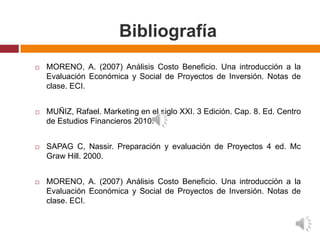 Bibliografía
   MORENO, A. (2007) Análisis Costo Beneficio. Una introducción a la
    Evaluación Económica y Social de Proyectos de Inversión. Notas de
    clase. ECI.


   MUÑIZ, Rafael. Marketing en el siglo XXI. 3 Edición. Cap. 8. Ed. Centro
    de Estudios Financieros 2010.


   SAPAG C, Nassir. Preparación y evaluación de Proyectos 4 ed. Mc
    Graw Hill. 2000.


   MORENO, A. (2007) Análisis Costo Beneficio. Una introducción a la
    Evaluación Económica y Social de Proyectos de Inversión. Notas de
    clase. ECI.
 