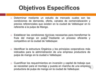 Objetivos Específicos
   Determinar mediante un estudio de mercado cuales son las
    condiciones de demanda, oferta, canales de comercialización y
    precios referenciales que existen en la ciudad de Valledupar en lo
    referente a la pulpa de Mango.


   Establecer las condiciones técnicas necesarias para transformar la
    fruta del mango en pulpa mediante un proceso eficiente y
    competitivo en la ciudad de Valledupar.


   Identificar la estructura Orgánica y los principios corporativos más
    indicados para la administración de una empresa productora de
    pulpa de mango en la ciudad e Valledupar.


   Cuantificar los requerimientos en inversión y capital de trabajo que
    se necesitan para el montaje y puesta en marcha de una empresa
    productora de pulpa de mango en la ciudad de Valledupar.
 