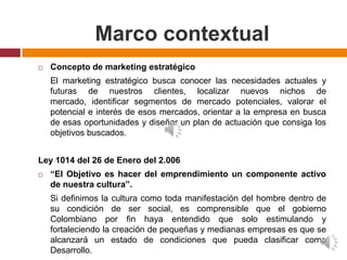 Marco contextual
   Concepto de marketing estratégico
    El marketing estratégico busca conocer las necesidades actuales y
    futuras de nuestros clientes, localizar nuevos nichos de
    mercado, identificar segmentos de mercado potenciales, valorar el
    potencial e interés de esos mercados, orientar a la empresa en busca
    de esas oportunidades y diseñar un plan de actuación que consiga los
    objetivos buscados.


Ley 1014 del 26 de Enero del 2.006
   “El Objetivo es hacer del emprendimiento un componente activo
    de nuestra cultura”.
    Si definimos la cultura como toda manifestación del hombre dentro de
    su condición de ser social, es comprensible que el gobierno
    Colombiano por fin haya entendido que solo estimulando y
    fortaleciendo la creación de pequeñas y medianas empresas es que se
    alcanzará un estado de condiciones que pueda clasificar como
    Desarrollo.
 