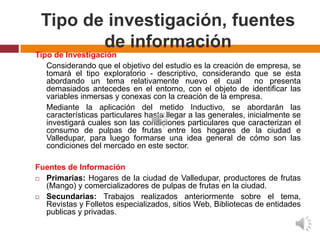 Tipo de investigación, fuentes
        de información
Tipo de Investigación
   Considerando que el objetivo del estudio es la creación de empresa, se
   tomará el tipo exploratorio - descriptivo, considerando que se esta
   abordando un tema relativamente nuevo el cual                no presenta
   demasiados antecedes en el entorno, con el objeto de identificar las
   variables inmersas y conexas con la creación de la empresa.
   Mediante la aplicación del metido Inductivo, se abordarán las
   características particulares hasta llegar a las generales, inicialmente se
   investigará cuales son las condiciones particulares que caracterizan el
   consumo de pulpas de frutas entre los hogares de la ciudad e
   Valledupar, para luego formarse una idea general de cómo son las
   condiciones del mercado en este sector.

Fuentes de Información
 Primarias: Hogares de la ciudad de Valledupar, productores de frutas
  (Mango) y comercializadores de pulpas de frutas en la ciudad.
 Secundarias: Trabajos realizados anteriormente sobre el tema,
  Revistas y Folletos especializados, sitios Web, Bibliotecas de entidades
  publicas y privadas.
 