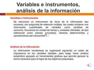 Variables e instrumentos,
     análisis de la información
Variables e Instrumentos
  Se estructuró un instrumento de toma de la información tipo
  encuesta, con preguntas de selección múltiple, las cuales arrojaran una
  información cuantificable de variables como cantidad de
  consumo, frecuencia en unidad de tiempo y unidades ofertadas, de tipo
  referencial como precios promedios, factores determinantes y
  características del consumidor.



Análisis de la Información
  La información recolectada se organizará siguiendo un orden de
  importancia en las variables tratadas, para luego hacer análisis
  estadístico apoyado en herramientas graficas que permita generar la
  teoría necesaria para el logro de los objetivos propuestos.
 
