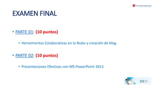 EXAMEN FINAL 
• PARTE 01: (10 puntos) 
• Herramientas Colaborativas en la Nube y creación de blog 
• PARTE 02: (10 puntos) 
• Presentaciones Efectivas con MS PowerPoint 2013 
 
