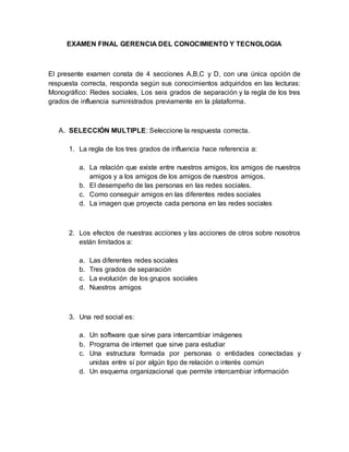 EXAMEN FINAL GERENCIA DEL CONOCIMIENTO Y TECNOLOGIA
El presente examen consta de 4 secciones A,B,C y D, con una única opción de
respuesta correcta, responda según sus conocimientos adquiridos en las lecturas:
Monográfico: Redes sociales, Los seis grados de separación y la regla de los tres
grados de influencia suministrados previamente en la plataforma.
A. SELECCIÓN MULTIPLE: Seleccione la respuesta correcta.
1. La regla de los tres grados de influencia hace referencia a:
a. La relación que existe entre nuestros amigos, los amigos de nuestros
amigos y a los amigos de los amigos de nuestros amigos.
b. El desempeño de las personas en las redes sociales.
c. Como conseguir amigos en las diferentes redes sociales
d. La imagen que proyecta cada persona en las redes sociales
2. Los efectos de nuestras acciones y las acciones de otros sobre nosotros
están limitados a:
a. Las diferentes redes sociales
b. Tres grados de separación
c. La evolución de los grupos sociales
d. Nuestros amigos
3. Una red social es:
a. Un software que sirve para intercambiar imágenes
b. Programa de internet que sirve para estudiar
c. Una estructura formada por personas o entidades conectadas y
unidas entre sí por algún tipo de relación o interés común
d. Un esquema organizacional que permite intercambiar información
 