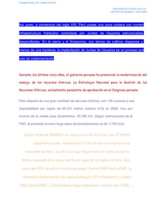 EXAMEN FINAL DE COMPUTACIÓN
UNIVERSIDAD CESAR VALLEJO
CENTRO DE IDIOMAS Y SISTEMAS

Así  pues,  a  comienzos  del  siglo  XXI,  Perú  posee  una  zona  costera  con  numerosa
infraestructura  hidráulica  controlada  por  Juntas  de  Usuarios  estructuradas  y
desarrolladas.  En  la  sierra  y  el  Amazonas,  con  tierras  de  cultivos  dispersas  y  de
menos  de  una  hectárea, la  implantación de Juntas de Usuarios es un proceso aún en
vias de implementación.

Durante los últimos cinco años, el gobierno peruano ha promovido la modernización del
manejo de los recursos hídricos. La Estrategia Nacional para la Gestión de los
Recursos Hídricos, actualmente pendiente de aprobación en el Congreso peruano
Perú dispone de una  gran  cantidad de recursos  hídricos,  con  106  cuencas y una
disponibilidad  per  cápita  de  68.321   metros  cúbicos  (m3)  en  2006,  muy  por
encima  de  la  media  para  Sudamérica,  45.399  m3.  Según  estimaciones   de  la
FAO, el promedio anual a largo plazo de precipitaciones es de 1.738 (m3).

Según datos de INRENA, la cuenca seca del Pacífico, con 37,4 km3
disponibles al año, representa el 1,8% de los recursos hídricos
renovable de Perú. Sus 53 ríos, que fluyen hacia el oeste desde los
Andes, suministran la mayor parte del agua de la región costera. Sólo
cerca del 30% de estos ríos son perennes. Desde 1984 hasta 2000, la
disponibilidad promedio del agua disminuyó a 33 millones m3; y desde
2003 hasta 2004, a 20 millones el agua disponible y recibe casi 2.000   .

 