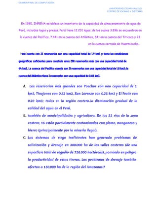 EXAMEN FINAL DE COMPUTACIÓN
UNIVERSIDAD CESAR VALLEJO
CENTRO DE IDIOMAS Y SISTEMAS

En 1980, INRENA establece un inventario de la capacidad de almacenamiento de agua de
Perú, incluidos lagos y presas. Perú tiene 12.201 lagos, de los cuales 3.896 se encuentran en
la cuenca del Pacífico, 7.441 en la cuenca del Atlántico, 841 en la cuenca del Titicaca y 23
en la cuenca cerrada de Huarmicocha..
  Perú cuenta con 23 reservorios con una capacidad total de 1.9 km3 y tiene las condiciones

geográficas suficientes para construir unos 238 reservorios más con una capacidad total de
44 km3. La cuenca del Pacífico cuenta con 21 reservorios con una capacidad total de 1.8 km3; la
cuenca del Atlántico tiene 2 reservorios con una capacidad de 0.06 km3.
A.

Los reservorios más grandes son Poechos con una capacidad de 1
km3, Tinajones con 0.32 km3, San Lorenzo con 0.25 km3 y El Fraile con
0.20 km3; todos en la región costera.La disminución gradual de la
calidad del agua en el Perú.

B. también de municipalidades y agricultura. De los 53 ríos de la zona
costera, 16 están parcialmente contaminados con plomo, manganeso y
hierro (principalmente por la minería ilegal).
C. Los sistemas de riego ineficientes han generado problemas de
salinización y drenaje en 300.000 ha de los valles costeros (de una
superficie total de regadío de 736.000 hectáreas), poniendo en peligro
la productividad de estas tierras. Los problemas de drenaje también
afectan a 150.000 ha de la región del Amazonas.7

 