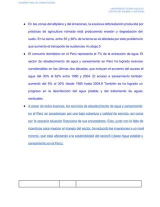 EXAMEN FINAL DE COMPUTACIÓN
UNIVERSIDAD CESAR VALLEJO
CENTRO DE IDIOMAS Y SISTEMAS

● En las  zonas del altiplano y del Amazonas, la  excesiva deforestación producida por
prácticas  de  agricultura  nómada  está  produciendo  erosión  y  degradación  del
suelo. En  la sierra,  entre 55  y  60%  de  la tierra se ve afectada por este problema lo
que aumenta el transporte de sustancias río abajo.5
● El  consumo  doméstico  en  el  Perú  representa  el  7%  de  la  extracción  de  agua.  El
sector  de  abastecimiento  de  agua  y  saneamiento  en  Perú  ha  logrado  avances
considerables  en  las  últimas  dos  décadas,  que  incluyen el  aumento  del acceso al
agua  del  30%  al  62%  entre  1980   y   2004.  El  acceso  a  saneamiento  también
aumentó  del  9%  al  30%  desde  1985  hasta  2004.8  También  se  ha  logrado  un
progreso  en  la  desinfección  del  agua  potable  y  del  tratamiento  de  aguas
residuales.
● A pesar de estos avances, los servicios de abastecimiento de agua y saneamiento
en  el  Perú  se  caracterizan  por  una baja  cobertura y calidad  de  servicio,  así  como
por  la  precaria  situación financiera de sus proveedores.  Esto,  junto  con  la  falta de
incentivos  para  mejorar  el manejo  del sector, ha  reducido las inversiones a un nivel
mínimo,  que  está  afectando  a  la  sostenibilidad  del sector5  (véase  Agua potable  y
saneamiento en el Perú).

 