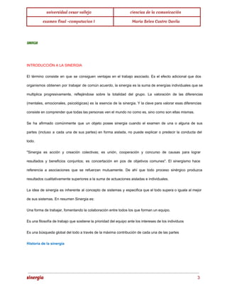 universidad cesar vallejo ciencias de la comunicación 
examen final -computacion I Maria Belen Castro Davila 
SINERGIA 
INTRODUCCIÓN A LA SINERGIA 
El término consiste en que se consiguen ventajas en el trabajo asociado. Es el efecto adicional que dos 
organismos obtienen por trabajar de común acuerdo, la sinergia es la suma de energías individuales que se 
multiplica progresivamente, reflejándose sobre la totalidad del grupo. La valoración de las diferencias 
(mentales, emocionales, psicológicas) es la esencia de la sinergia. Y la clave para valorar esas diferencias 
consiste en comprender que todas las personas ven el mundo no como es, sino como son ellas mismas. 
Se ha afirmado comúnmente que un objeto posee sinergia cuando el examen de una o alguna de sus 
partes (incluso a cada una de sus partes) en forma aislada, no puede explicar o predecir la conducta del 
todo. 
"Sinergia es acción y creación colectivas; es unión, cooperación y concurso de causas para lograr 
resultados y beneficios conjuntos; es concertación en pos de objetivos comunes". El sinergismo hace 
referencia a asociaciones que se refuerzan mutuamente. De ahí que todo proceso sinérgico produzca 
resultados cualitativamente superiores a la suma de actuaciones aisladas e individuales. 
La idea de sinergia es inherente al concepto de sistemas y especifica que el todo supera o iguala al mejor 
de sus sistemas. En resumen Sinergia es: 
Una forma de trabajar, fomentando la colaboración entre todos los que forman un equipo. 
Es una filosofía de trabajo que sostiene la prioridad del equipo ante los intereses de los individuos 
Es una búsqueda global del todo a través de la máxima contribución de cada una de las partes 
Historia de la sinergia 
sinergia 3 
 