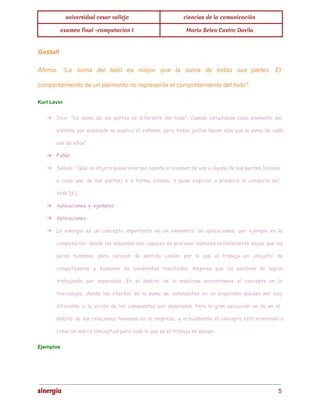 universidad cesar vallejo ciencias de la comunicación 
examen final -computacion I Maria Belen Castro Davila 
Gestalt 
Afirma: “La suma del todo es mayor que la suma de todas sus partes. El 
comportamiento de un elemento no representa el comportamiento del todo". 
Kurl Levin 
➔ Dice: "La suma de las partes es diferente del todo". Cuando estudiando cada elemento del 
sistema por separado no explica el sistema, pero todos juntos hacen más que la suma de cada 
uno de ellos". 
➔ Fuller 
➔ Señala: "Que un objeto posee sinergia cuando el examen de una o alguna de sus partes (incluso 
a cada una de sus partes) e n forma aislada, n pude explicar o predecir la conducta del 
todo"[6]. 
➔ Aplicaciones y ejemplos 
➔ Aplicaciones 
➔ La sinergia es un concepto importante en un sinnúmero de aplicaciones; por ejemplo en la 
computación, donde las máquinas son capaces de procesar números notablemente mejor que los 
seres humanos, pero carecen de sentido común, por lo que el trabajo en conjunto de 
computadoras y humanos da excelentes resultados, mejores que los posibles de lograr 
trabajando por separados. En el ámbito de la medicina encontramos el concepto en la 
toxicología, donde los efectos de la suma de compuestos en un organismo pueden ser muy 
diferente a la acción de los compuestos por separados. Pero la gran aplicación se da en el 
ámbito de las relaciones humanas en la empresa, y actualmente el concepto está orientado a 
crear un marco conceptual para todo lo que es el trabajo en equipo. 
Ejemplos 
sinergia 5 
 