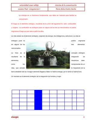 universidad cesar vallejo ciencias de la comunicación 
examen final -computacion I Maria Belen Castro Davila 
La sinergia es un fenómeno fundamental, que debe ser ilustrado para facilitar su 
comprensión. 
El fuego es el elemento sinérgico, resultante de la unión del siguiente trío: calor, combustible 
y oxígeno. La combustión es sinérgica pues sin alguno de los tres ya mencionados no podría 
originarse el fuego ya que nace a partir de ellos. 
La vida celular es el elemento sinérgico, originario de energía, bio­inteligencia 
y estructura. La vida es 
sinérgica pues no podría originarse 
sin alguno de los tres elementos 
mencionados. 
La hora es el concepto sinérgico 
resultante de la integración de 
elementos mecánicos tales 
como los componentes de un 
reloj, que simulan la trayectoria de la 
tierra alrededor del sol. Si algún elemento llegase a fallar no habría sinergia, por lo tanto no habría hora. 
Un neonato es el elemento sinérgico de la integración de hombre y mujer. 
sinergia 6 
 