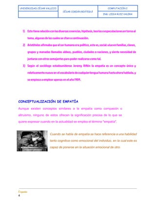 
UNIVERSIDAD CÉSAR VALLEJO
CÉSAR COBIÁN REÁTEGUI 
COMPUTACIÓN I
  ING. LIDIA RUIZ VALERA
 
 
1) Esto tienerelaciónconlasdiversascreencias,hipótesis,teoríasoespeculacionesentornoal
tema, algunas de las cuales se citan a continuación.
2) Aristóteles afirmaba que el ser humano era político, esto es,social:viveenfamilias,clanes,
grupos y manadas llamadas aldeas, pueblos, ciudades o naciones, y siente necesidad de
juntarse con otros semejantes para poder realizarse como tal.
3) Según el sociólogo estadounidense Jeremy Rifkin la empatía es un concepto único y
relativamente nuevo en el vocabulariodecualquierlenguahumanahastaahorahablada,y
se empieza a emplear apenas en el año 1909.
 
 
CONCEPTUALIZACIÓN DE EMPATÍA
Aunque existen conceptos similares a la empatía como compasión o                   
altruismo, ninguno de estos ofrecen la significación precisa de lo que se                       
quiere expresar cuando en la actualidad se emplea el término "empatía". 
 
Cuando se habla de empatía se hace referencia a una habilidad                     
tanto cognitiva como emocional del individuo, en la cual este es                     
capaz de ponerse en la situación emocional de otro. 
 
Empatía 
4 
 
