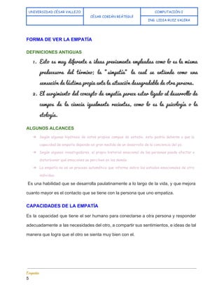  
UNIVERSIDAD CÉSAR VALLEJO
CÉSAR COBIÁN REÁTEGUI 
COMPUTACIÓN I
  ING. LIDIA RUIZ VALERA
 
FORMA DE VER LA EMPATÍA  
DEFINICIONES ANTIGUAS 
1. Esto es muy diferente a ideas previamente empleadas como lo es la misma                         
predecesora del término; la "simpatía" la cual se entiende como una                     
sensación de lástima propia ante la situación desagradable de otra persona. 
2. El surgimiento del concepto de empatía parece estar ligado al desarrollo de                       
campos de la ciencia igualmente recientes, como lo es la psicología o la                         
etología.  
ALGUNOS ALCANCES 
➔ Según algunas hipótesis de estos propios campos de estudio, esto podría deberse a que la
capacidad de empatía depende en gran medida de un desarrollo de la conciencia del yo.
➔ Según algunos investigadores, el propio historial emocional de las personas puede afectar o
distorsionar qué emociones se perciben en los demás.
➔ La empatía no es un proceso automático que informe sobre los estados emocionales de otro
individuo.
Es una habilidad que se desarrolla paulatinamente a lo largo de la vida, y que mejora                                 
cuanto mayor es el contacto que se tiene con la persona que uno empatiza. 
CAPACIDADES DE LA EMPATÍA 
Es la capacidad que tiene el ser humano para conectarse a otra persona y responder                             
adecuadamente a las necesidades del otro, a compartir sus sentimientos, e ideas de tal                           
manera que logra que el otro se sienta muy bien con el. 
Empatía 
5 
 
