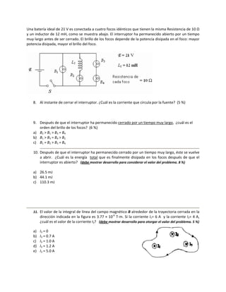 Una baterría ideal de 21 V es conect  tada a cuatro focos idéntic
                                                                cos que tiene
                                                                            en la misma RResistencia dee 10 Ω 
y un inductor de 12 m mH, como se m   muestra abajo. El interrupptor ha permanecido abie erto por un tiempo 
muy largo
        o antes de ser cerrado. El  brillo de los ffocos dependde de la potenncia disipada en el foco: m
                                                                                                       mayor 
potencia d
         disipada, may yor el brillo del foco.  




                                                                                      

    8. Al instante de cerrar el inte
                                   erruptor. ¿Cuá
                                                ál es la corriente que circula por la fuen
                                                                           u             nte?  (5 %) 

 

    9. Después de qu  ue el interruptor ha perma
                                               anecido cerrado por un tiempo muy larg
                                                                                    go,  ¿cuál es el 
                                                                                                  e
       orden del brillo
                      o de los focoss?  (6 %) 
    a) B2 > B1 > B3 = B4 
                      B
    b) B1 > B3 = B4 > B2 
                      B
    c) B1 = B2 > B3 = B4
                      B
                                                                                                                          
    10. Después de qu    ue el interrup ptor ha perma  anecido cerra ado por un tieempo muy lar   rgo, éste se v
                                                                                                               vuelve 
        a  abrir.    ¿Cuál  es  la  energí   total  que  es  finalment disipada  e los  focos  d
                                         ía                           te          en              después  de  q el 
                                                                                                               que 
         nterruptor es abierto?   (de
        in                               ebe mostrar de                                          blema. 8 %) 
                                                       esarrollo para considerar el valor del prob
 
    a) 26
        6.5 mJ 
    b) 44
        4.1 mJ 
    c) 110.3 mJ 
 
 
 
 
                                                                                                                      
    11. El
         l valor de la i
                       integral de lín
                                     nea del camp
                                                po magnético                          toria cerrada en la 
                                                           o B alrededor  de la trayect
         dirección indiccada en la figgura es 3.77 × ‐6 T‐m. Si la corriente 1= 6 A  y la
                                                     × 10                      e I            a corriente I2=
                                                                                                            = 4 A, 
         ¿c
          cuál es el valo
                        or de la corrie
                                      ente I3?   (deb
                                                    be mostrar desarrollo para otorgar el valor
                                                                                              r del problemaa. 5 %) 
 
    a)   I3 = 0 
    b)   I3 = 0.7 A 
    c)   I3 = 1.0 A 
    d)   I3 = 1.2 A 
    e)   I3 = 5.0 A 
 
 
 