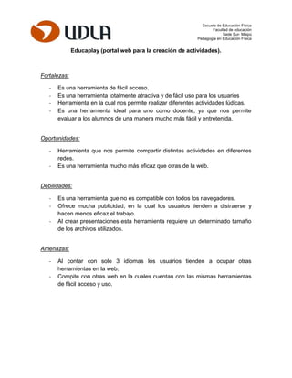 Escuela de Educación Física
Facultad de educación
Sede Sur- Maipú
Pedagogía en Educación Física
Educaplay (portal web para la creación de actividades).
Fortalezas:
- Es una herramienta de fácil acceso.
- Es una herramienta totalmente atractiva y de fácil uso para los usuarios
- Herramienta en la cual nos permite realizar diferentes actividades lúdicas.
- Es una herramienta ideal para uno como docente, ya que nos permite
evaluar a los alumnos de una manera mucho más fácil y entretenida.
Oportunidades:
- Herramienta que nos permite compartir distintas actividades en diferentes
redes.
- Es una herramienta mucho más eficaz que otras de la web.
Debilidades:
- Es una herramienta que no es compatible con todos los navegadores.
- Ofrece mucha publicidad, en la cual los usuarios tienden a distraerse y
hacen menos eficaz el trabajo.
- Al crear presentaciones esta herramienta requiere un determinado tamaño
de los archivos utilizados.
Amenazas:
- Al contar con solo 3 idiomas los usuarios tienden a ocupar otras
herramientas en la web.
- Compite con otras web en la cuales cuentan con las mismas herramientas
de fácil acceso y uso.
 