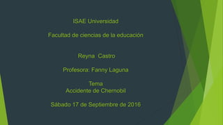 ISAE Universidad
Facultad de ciencias de la educación
Reyna Castro
Profesora: Fanny Laguna
Tema
Accidente de Chernobil
Sábado 17 de Septiembre de 2016
 