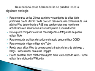  Para enterarse de los últimos cambios y novedades de sitios Web
preferidos puede utilizar Feeds que son resúmenes de contenidos de una
página Web determinada o RSS que son formatos que mantienen
actualizados en información a los suscriptores a una red social.
 Si se quiere compartir archivos con imágenes o fotografías se puede
utilizar flickr
 Para compartir archivos de sonido o de audio puede utilizar ODEO
 Para compartir videos utilizar You Tube
 Puede crear sitios Web de uso personal a través del uso de Weblogs o
Blogs. Puede utilizar para ellos Blogger.
 Puede construir sitios colaborativos para subir texto creando Wikis. Puede
utilizar la enciclopedia Wikipedia.
 