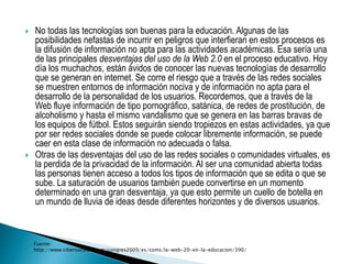  No todas las tecnologías son buenas para la educación. Algunas de las
posibilidades nefastas de incurrir en peligros que interfieran en estos procesos es
la difusión de información no apta para las actividades académicas. Esa sería una
de las principales desventajas del uso de la Web 2.0 en el proceso educativo. Hoy
día los muchachos, están ávidos de conocer las nuevas tecnologías de desarrollo
que se generan en internet. Se corre el riesgo que a través de las redes sociales
se muestren entornos de información nociva y de información no apta para el
desarrollo de la personalidad de los usuarios. Recordemos, que a través de la
Web fluye información de tipo pornográfico, satánica, de redes de prostitución, de
alcoholismo y hasta el mismo vandalismo que se genera en las barras bravas de
los equipos de fútbol. Estos seguirán siendo tropiezos en estas actividades, ya que
por ser redes sociales donde se puede colocar libremente información, se puede
caer en esta clase de información no adecuada o falsa.
 Otras de las desventajas del uso de las redes sociales o comunidades virtuales, es
la perdida de la privacidad de la información. Al ser una comunidad abierta todas
las personas tienen acceso a todos los tipos de información que se edita o que se
sube. La saturación de usuarios también puede convertirse en un momento
determinado en una gran desventaja, ya que esto permite un cuello de botella en
un mundo de lluvia de ideas desde diferentes horizontes y de diversos usuarios.
Fuente:
http://www.cibersociedad.net/congres2009/es/coms/la-web-20-en-la-educacion/390/
 