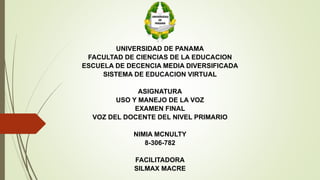 UNIVERSIDAD DE PANAMA
FACULTAD DE CIENCIAS DE LA EDUCACION
ESCUELA DE DECENCIA MEDIA DIVERSIFICADA
SISTEMA DE EDUCACION VIRTUAL
ASIGNATURA
USO Y MANEJO DE LA VOZ
EXAMEN FINAL
VOZ DEL DOCENTE DEL NIVEL PRIMARIO
NIMIA MCNULTY
8-306-782
FACILITADORA
SILMAX MACRE
 