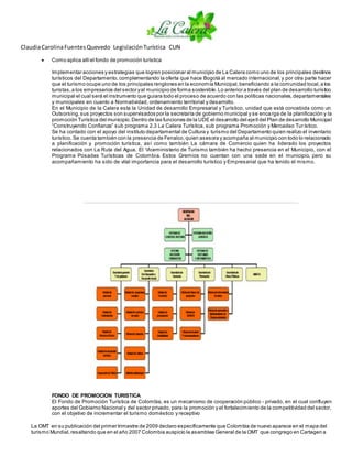 ClaudiaCarolinaFuentesQuevedo LegislaciónTurística CUN
 Como aplica allíel fondo de promoción turística
Implementar acciones y estrategias que logren posicionar al municipio de La Calera como uno de los principales destinos
turísticos del Departamento,complementando la oferta que hace Bogotá al mercado internacional,y por otra parte hacer
que el turismo ocupe uno de los principales renglones en la economía Municipal,beneficiando a la comunidad local,a los
turistas,a los empresarios del sector yal municipio de forma sostenible.Lo anterior a través del plan de desarrollo turístico
municipal el cual será el instrumento que guiara todo el proceso de acuerdo con las políticas nacionales,departamentales
y municipales en cuanto a Normatividad, ordenamiento territorial y desarrollo.
En el Municipio de la Calera esta la Unidad de desarrollo Empresarial y Turístico, unidad que está concebida como un
Outsorsing,sus proyectos son supervisados por la secretaría de gobierno municipal y se encarga de la planificación y la
promoción Turística del municipio.Dentro de las funciones de la UDE el desarrollo del ejeIIdel Plan de desarrollo Municipal
“Construyendo Confianza” sub programa 2.3 La Calera Turística, sub programa Promoción y Mercadeo Turístico.
Se ha contado con el apoyo del instituto departamental de Cultura y turismo del Departamento quien realizo el inventario
turístico. Se cuenta también con la presencia de Fenalco,quien asesora y acompaña al municipio con todo lo relacionado
a planificación y promoción turística, así como también La cámara de Comercio quien ha liderado los proyectos
relacionados con La Ruta del Agua. El Viceministerio de Turismo también ha hecho presencia en el Municipio, con el
Programa Posadas Turísticas de Colombia. Estos Gremios no cuentan con una sede en el municipio, pero su
acompañamiento ha sido de vital importancia para el desarrollo turístico y Empresarial que ha tenido el mismo.
FONDO DE PROMOCION TURISTICA
El Fondo de Promoción Turística de Colombia, es un mecanismo de cooperación público - privado, en el cual confluyen
aportes del Gobierno Nacional y del sector privado, para la promoción y el fortalecimiento de la competitividad del sector,
con el objetivo de incrementar el turismo doméstico y receptivo
La OMT en su publicación del primer trimestre de 2009 declaro específicamente que Colombia de nuevo aparece en el mapa del
turismo Mundial,resaltando que en el año 2007 Colombia auspicio la asamblea General de la OMT que congrego en Cartagen a
 