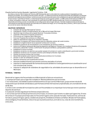 ClaudiaCarolinaFuentesQuevedo LegislaciónTurística CUN
de indias a más de 100 ministros de Turismo y Mil Participantes del mundo entero los cuales quedaron impactados por tres
factores principales: -El increíble producto turístico del país. -La diferencia entre las percepciones antes de la llegada y la realidad
positiva de las experiencias turísticas. -La forma en que las personas del sector y los ciudadanos en general regocijan el espíritu
de las marcas “Colombia es Pasión” y “Colombia,El riesgo es que te quieras quedar”.La OMT está convencida que la Marca es
un factor competitivo y cada vez más importante.En este informe la OMT destaca la labor del Turismo no solamente en el
desarrollo económico y social,sino también en la configuración de la imagen del país.También resalta el acierto al abordar la
´persistente aunque falsa percepción de Colombia como destino de riesgo,con un mensaje claro y directo,y afirmo que Colombia
es uno de los casos más claros de éxito.
OBJETIVOS ESPECIFICOS
 Creación del Concejo Municipal de Turismo.
 Investigación, Diseño e Implementación de un Manual de Imagen Municipal.
 Gestionar bajo el enfoque del proyecto Nacional 10 posadas turísticas.
 Capacitar a Personas en Guianza y Ecoturismo.
 Promocionar en 5 páginas Web al Municipio.
 Formular Proyectos Eco turísticos en el Municipio.
 Definir la capacidad de carga de los atractivos naturales.
 Establecer un programa de Cultura turística para los diferentes actores del sector turístico.
 Establecer la reglamentación de la operación turística del municipio.
 Establecer programas de sensibilización a los prestadores de servicios turísticos.
 Incluir en el Proyecto de Acuerdo Municipal de expedición del Régimen Tributario,los incentivos tributarios a Empresas de
Promoción y desarrollo Turístico, conformación de parques temáticos y parqueaderos públicos.
 Establecer la marca municipal.
 Establecer convenios con gremios que puedan apoyar al municipio en cuanto a planificación y promoción turística.
 Establecer convenios con municipios cercanos para trabajar productos regionales.
 Diseñar el producto turístico del municipio.
 Desarrollar proyectos para mejorar la infraestructura turística en el municipio.
 Diseñar un plan de señalización turística
 Realizar convenios con la policía de turismo
 Asesorar establecimientos que presten servicios asociados al turismo.
 Impulsarla implementaciónde normastécnicasde calidadenel sectorgastronómicoencoordinaciónconel
Vice ministerio de Turismo.
 Impulsar la adopción de estándares de seguridad en las actividades de aventura que se desarrollan en el
Municipio.
POTENCIAL TURISTICO
Dentrode los lugaresmásfrecuentadosenel Municipiode LaCalerase encuentraen
1. el parque principal,que eslugarmás visitadosen Muchaspoblacionesporlosturistas.
2. los restaurantes,estodebidoal potencialGastronómicoconque cuentael Municipio,yaque existenmásde 50
restaurantesque vandesde comidatípicay parrillahastacomidainternacional yespecializada,conunatradiciónde más
de 40 años.
3. el área rural o veredasdel municipiolascualessonfrecuentadasensumayoríapor losturistasque vienenapracticar
deportesde aventura.
4. la plazade comidasseguidoporlasfamosasarepasCalerunas.
5. los turistasque hanvenidoporprimeravezal municipio,noconocenypor lotanto no sabenqué lugareshay.El resto
de turistasen muybajosporcentaje cadauno frecuentanlugarescomo:plazade mercado,Trochasde trial,caminosde
herradura,parque Chingaza,iglesia,voladerode parapente,AlrededoresEmbalse sanRafael,Miradorde PiedraIglesia,
sitiosecológicos,fincasfamiliares,sitosenlosque se practicaaventura,cerrode la cruz,rutas de ciclomontañismo,
entre otros.
 