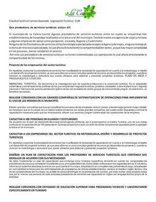 ClaudiaCarolinaFuentesQuevedo LegislaciónTurística CUN
Que prestadores de servicios turísticos actúan allí
El municipio de La Calera Cuenta algunos prestadores de servicios turísticos entre los cuales se encuentran tres
establecimientosde hospedaje localizadosenel árearural del municipio.Tambiénexisteunaagenciade viajesyturismo
y algunas empresas de apoyo como parapente, escalada, Bugiese y Cuatrimotor.
Ningunode losPrestadoresde serviciosutilizatecnologíaespecializadaexceptolaAgenciade viajes,ningunomanejaun
sistemade reservasespecializado,locual afectadirectamente lacompetitividaddel sector, yaque haymayorcomplejidad
en los procesos, menor calidad en el servicio.
Por esto Los prestadores de servicios turísticos no tienensistematizadas sus operaciones lo cual afecta directamente la
competitividad de los mismos.
Proyecto de los empresarios del sector turístico:
En repetidas ocasiones lo prestadores de servicios han manifestado la necesidad de capacitación en cuanto a la metodología,e l diseño
y el desarrollo de proyectos turístico,ya que para ellos es un poco complejo gestionar recursos y/o desarrollar los proyectos,cuandono
conocen la metodología o estructura que puede utilizarse para elaborar y presentar proyectos turísticos. PLAZO EN AÑOS 5
PRESUPUESTO $ 12.000.000
MARKETING TURÍSTICO: Se denomina a la investigación que da soporte profesional a la promoción turística. Es la adaptación
sistemática y coordinada de las políticas de los que emprenden negocios turísticos,privados o estatales,sobre el plano loca l,regional,
nacional e internacional,para la satisfacción óptima de las necesidades de ciertos grupos de consumidores ylograr, de esta forma, un
beneficio apropiado.
REALIZAR CONVENIOS CON LAS GRANDES COMPAÑIAS DE SISTEMATIZACION DE OPERACIONES PARA IMPLEMENTAR
EL USO DE LAS MISMAS EN EL MUNICIPIO.
Existen grandes compañías que buscan simplificar los procesos de las empresas,reducir costos,y desde luego generar mayor utilidad,
es necesario que el municipio de La Calera realice convenios con estas grandes compañías, las cuales están dispuestas a brindar la
capacitación necesaria para que los empresarios utilicen sus servicios y logren sistematizar las operaciones de la empresa.
CAPACITAR A 100 PERSONAS EN GUIANZA Y ECOTURISMO
De acuerdo con el plan de desarrollo Municipal construyendo confianza, eje II subprograma La Calera Turística, uno de sus metas
producto es la capacitación de 100 personas en Guianza yecoturismo,esto con el fin de contar conpersonal capacitado paral a operación
turística en el municipio.
CAPACITAR A LOS EMPRESARIOS DEL SECTOR TURISTICO EN METODOLOGIA, DISEÑO Y DESARROLLO DE PROYECTOS
TURISTICOS
En repetidas ocasiones lo prestadores de servicios han manifestado la necesidad de capacitación en cuanto a la metodología,el diseño
y el desarrollo de proyectos turístico,ya que para ellos es un poco complejo gestionar recursos y/o desarrollar los proyecto s,cuandono
conocen la metodología o estructura que puede utilizarse para elaborar y presentar proyectos turísticos.
DISEÑAR UN PLAN DE CAPACITACION PARA LOS PRESTADORES DE SERVICIOS TURISTICOS QUE CONTENGA SEIS
MODULOS DE ACUERDO CON SUS NECESIDADES
Se debe implementar un plan de capacitación que contenga cinco módulos específicos, teniendo en cuenta las necesidades los
prestadores de servicios consideranimportantes ysus principales falencias.Estos deben enfocarseen los siguientes temas:Ecoturismo,
información sobre los atractivos turísticos con que cuenta el municipio,actualización en competencias pertinentes al cargo,actualización
en normatividad turística para los administradores y/o propietarios de dichos establecimientos, servicio al cliente e inglés técnico. Una
de las problemáticas del municipio, es la falta de personal bilingüe en la prestación del servicio, por este motivo, este proyecto busca
que por lo menos una persona de cada empresa prestadoras de servicios sea capacitado en ingles con lenguaje técnico propio de la
actividad.
REALIZAR CONVENIOS CON ENTIDADES DE EDUCACION SUPERIOR PARA PROGRAMAS TECNICOS Y UNIVERSITARIOS
ESPECIFICAMENTE EN TURISMO
 