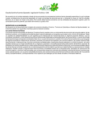 ClaudiaCarolinaFuentesQuevedo LegislaciónTurística CUN
De acuerdo con el sondeo realizado a través de las encuestas los empresarios turísticos tienen planeado expandirse,lo cual i mplicara
nuevas contrataciones de personal capacitado, el mayor porcentaje de personal que van a necesitar lo ocupo el nivel de estudios
técnicos, en un lapso no mayor a dos años. Por lo tanto debe hacerse convenios con las entidades de educación superior y abri r la
convocatoria para los jóvenes que están terminando su grado once
INCENTIVOS A LA INVERSION
De acuerdo con el documento del ministerio de comercio industria y Turismo, “Turismo en Colombia un Sector de Oportunidades”, en
Colombia existen los siguientes incentivos para la inversión turística:
Las zonas francas turísticas
Las Zonas Francas Industriales de Servicios Turísticos fueron creadas como un instrumento de promoción del comercio exterior de los
servicios turísticos,con el objetivo primordial de atraer inversión extranjera,en proyectos que ocupen como mínimo 50 hectáreas.Tienen
un carácter de extraterritorialidad, lo cual significa que la introducción de mercancías tiene un régimen especial, debido a que no
constituye importación,y sólo requerirá que dichos bienes estén destinados al transporte dentro de la zona franca, o que el documento
de transporte venga consignado o endosadoa favor de un usuario de la zona en cuestión.En la zona franca turística los usuar ios gozan
de régimen especial en materia fiscal,aduanera,cambiaria,de inversión de capitales y de comercio exterior. Se pueden introducir toda
clase de bienes,materias primas,insumos o productos semielaborados,maquinaria y equipo extranjero o en libre circulación, asícomo
aquellos bienes que se hayan beneficiado de un régimen suspensivo o de perfeccionamiento activo dentro del territorio nacional. Se
exceptúan los bienes respecto de los cuales exista prohibición expresa por parte del Gobierno Nacional.Las empresas establec idas en
las zonas francas turísticas,gozarán de un sistemaespecial de cambio exterior que tiene por objeto facilitar sus operaciones en moneda
extranjera. Pueden poseer y negociar toda clase de divisas convertibles dentro de la respectiva área, derivadas de operaciones de
comercio exterior y cambios internacionales,que correspondan al ejercicio ordinario de la actividad industrial de bienes y servicios que
se les autorizó ejercer.Los usuarios industriales de bienes yde servicios de las zonas francas turísticas están exentos del impuesto de
renta y complementarios, correspondientes a los ingresos que obtengan por las ventas anuales a mercados externos.
 