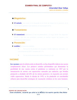 EXAMEN FINAL DE COMPUTO I
Universidad Cèsar Vallejo
Centro de informática y Sistemas

★ Diagnóstico:
★ El método: más usado es la búsqueda en un frotis de sangre de los parásitos en el
interior de los glóbulos rojos mediante un microscopio de luz.

★ Tratamiento:
★ El tratamiento: dependerá el tipo de plasmodium y el lugar donde fue adquirido,
debido a que hay una resistencia creciente en muchos lugares del mundo a los
antimaláricos tradicionales.
★

Prevención:

★ medidas: las siguientes medidas:
★

Prevención de picadura de mosquitos usando repelentes adecuados con

concentración de DEET alrededor del 35%
★

Uso de medicamentos preventivos durante el viaje.

VACUNAS
Las vacunas: para la malaria están en desarrollo, no hay disponible todavía una vacuna
completamente eficaz. Los primeros estudios prometedores que demuestran la
posibilidad de una vacuna contra el paludismo se realizaron en 1967 por la
inmunización de ratones con esporozoitos atenuados por radiación, que brindan
protección a alrededor del 60% de los ratones posterior a la inyección con normal,
viable esporozoitos. Desde la década de 1970, se ha producido un considerable
esfuerzo para desarrollar estrategias de vacunación similares en los seres humanos.

1
DOCENTE: ING. LIDIA RUIZ VALERA

Joven estudiante, recuerde que usted es la MÉDULA de nuestra querida Alma Mater
UCV

 