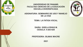 UNIVERSIDAD DE PANAMÁ
FACULTAD CIENCIAS DE LA EDUCACIÓN
ESCUELA DIVERSIFICADA
ASIGNATURA: SEMINARIO DE USO Y MANEJO
DE LA VOZ
TEMA: LA FATIGA VOCAL
DAIRA GISELA RIVAS M.
CEDULA: 4-263-628
PROFESORA: SILMAX MACRE
2021
 