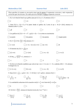 universoexacto.com 1
Matemática CBC Examen final Julio 2012
Para aprobar el examen es necesario tener por lo menos 8 respuestas correctas y más respuestas
correctas que incorrectas. En cada ejercicio marque la única respuesta correcta.
1. Si es la función lineal cuyo gráfico pasa por (2,1) y (-1,-5) entonces
2 1/2 -1 5
2. Sean y el punto donde el gráfico de corta al eje . Si entonces la
distancia entre y es
2 1 5
3. Los gráficos de y se cortan en exactamente
un punto dos puntos tres puntos ningún punto
4. Si entonces
5. El dominio de es
6. Si , entonces
-1 3 -3 1
7. Si es la función cuadrática que corta al eje en y en , y además , entonces
la imagen de es
8. Sean y . Si entonces
9. La cantidad de soluciones de la ecuación en el intervalo – es
0 1 2 3
10. Si entonces la función inversa de es
 
