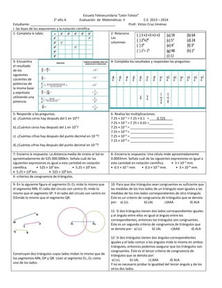 Escuela Telesecundaria “León Tolstoi” 
2° año A Evaluación de Matemáticas II C.E. 2013 – 2014 
Estudiante: _______________________________________________ Profr. Víctor Cruz Jiménez 
I- las leyes de los exponentes y la notación científica 
1- Completa la tabla: 
2- Relaciona 
Las 
columnas: 
3- Encuentra 
el resultado 
de los 
siguientes 
cocientes de 
potencias de 
la misma base 
y exprésalo 
utilizando una 
potencia: 
4- Completa los resultados y respondan las preguntas: 
5- Responde a las preguntas. 
a) ¿Cuántos ceros hay después del 1 en 104? 
b) ¿Cuántos ceros hay después del 1 en 107? 
c) ¿Cuántas cifras hay después del punto decimal en 10−6? 
d) ¿Cuántas cifras hay después del punto decimal en 10−9? 
6- Realiza las multiplicaciones: 
7.25 × 10–1 = 7.25 × 0.1 = ____0.725____ 
7.25 × 10–2 = 7.25 × 0.01 =_____________ 
7.25 × 10–3 = ________________________ 
7.25 × 10–4 = ________________________ 
7.25 × 10–5 = ________________________ 
7.25 × 10–6 = ________________________ 
7- Encierra la respuesta: La distancia media de Urano al Sol es 
aproximadamente de 525 000 000km. Señala cuál de las 
siguientes expresiones es igual a esta cantidad en notación 
científica. • 525 × 106 km. • 5.25 × 109 km. 
• 5.25 × 108 km. • 525 × 108 km. 
8- Encierra la respuesta: Una célula mide aproximadamente 
0.0003mm. Señala cuál de las siguientes expresiones es igual a 
esta cantidad en notación científica. • 3 × 10–3 mm. 
• 0.3 × 10–3 mm. • 0.3 × 10–4 mm. • 3 × 10–4 mm. 
II- criterios de congruencia de triángulos. 
9- En la siguiente figura el segmento O1 O2 mide lo mismo que 
el segmento MN. El radio del círculo con centro O1 mide lo 
mismo que el segmento SP. Y el radio del círculo con centro en 
O2mide lo mismo que el segmento QR. 
Construyan dos triángulos cuyos lados midan lo mismo que de 
los segmentos MN, OP y QR. Usen al segmento O1, O2 como 
uno de los lados. 
10- Para que dos triángulos sean congruentes es suficiente que 
las medidas de los tres lados de un triángulo sean iguales a las 
medidas de los tres lados correspondientes de otro triángulo. 
Éste es un criterio de congruencia de triángulos que se denota 
por: a) LLL b) LAL c)AAA d) ALA 
11- Si dos triángulos tienen dos lados correspondientes iguales 
y el ángulo entre ellos es igual al ángulo entre los 
correspondientes, entonces los triángulos son congruentes. 
Éste es un segundo criterio de congruencia de triángulos que 
se denota por: a) LLL b) LAL c)AAA d) ALA 
12- Si dos triángulos tienen dos ángulos correspondientes 
iguales y el lado común a los ángulos mide lo mismo en ambos 
triángulos, entonces podemos asegurar que los triángulos son 
congruentes. Éste es el tercer criterio de congruencia de 
triángulos que se denota por: 
a) LLL b) LAL c) AAA d) ALA. 
Y no es necesario probar la igualdad del tercer ángulo y de los 
otros dos lados. 
 