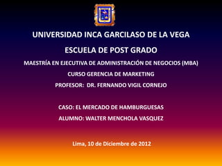 UNIVERSIDAD INCA GARCILASO DE LA VEGA
             ESCUELA DE POST GRADO
MAESTRÍA EN EJECUTIVA DE ADMINISTRACIÓN DE NEGOCIOS (MBA)
              CURSO GERENCIA DE MARKETING
          PROFESOR: DR. FERNANDO VIGIL CORNEJO


           CASO: EL MERCADO DE HAMBURGUESAS
           ALUMNO: WALTER MENCHOLA VASQUEZ



               Lima, 10 de Diciembre de 2012
 