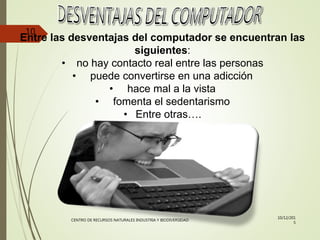 Entre las desventajas del computador se encuentran las
siguientes:
• no hay contacto real entre las personas
• puede convertirse en una adicción
• hace mal a la vista
• fomenta el sedentarismo
• Entre otras….
10/12/201
5
CENTRO DE RECURSOS NATURALES INDUSTRIA Y BIODIVERSIDAD
10
 