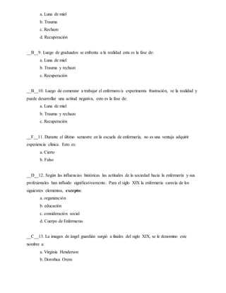 a. Luna de miel
b. Trauma
c. Rechazo
d. Recuperación
__B__9. Luego de graduados se enfrenta a la realidad esta es la fase de:
a. Luna de miel
b. Trauma y rechazo
c. Recuperación
__B__10. Luego de comenzar a trabajar el enfermero/a experimenta frustración, ve la realidad y
puede desarrollar una actitud negativa, esto es la fase de:
a. Luna de miel
b. Trauma y rechazo
c. Recuperación
__F__11. Durante el último semestre en la escuela de enfermería, no es una ventaja adquirir
experiencia clínica. Esto es:
a. Cierto
b. Falso
__D__12. Según las influencias históricas las actitudes de la sociedad hacia la enfermería y sus
profesionales han influido significativamente. Para el siglo XIX la enfermería carecía de los
siguientes elementos, excepto:
a. organización
b. educación
c. consideración social
d. Cuerpo de Enfermeras
__C__13. La imagen de ángel guardián surgió a finales del siglo XIX, se le denomino este
nombre a:
a. Virginia Henderson
b. Dorothea Orem
 
