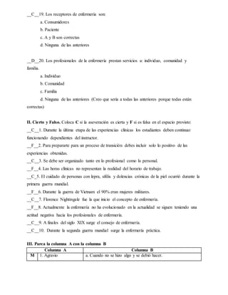 __C__19. Los receptores de enfermería son:
a. Consumidores
b. Paciente
c. A y B son correctas
d. Ninguna de las anteriores
__D__20. Los profesionales de la enfermería prestan servicios a: individuo, comunidad y
familia.
a. Individuo
b. Comunidad
c. Familia
d. Ninguna de las anteriores (Creo que sería a todas las anteriores porque todas están
correctas)
II. Cierto y Falso. Coloca C si la aseveración es cierta y F si es falsa en el espacio provisto:
__C__1. Durante la última etapa de las experiencias clínicas los estudiantes deben continuar
funcionando dependientes del instructor.
__F__2. Para prepararte para un proceso de transición debes incluir solo lo positivo de las
experiencias obtenidas.
__C__3. Se debe ser organizado tanto en lo profesional como lo personal.
__F__4. Las horas clínicas no representan la realidad del horario de trabajo.
__C_5. El cuidado de personas con lepra, sífilis y dolencias crónicas de la piel ocurrió durante la
primera guerra mundial.
__F__6. Durante la guerra de Vietnam el 90% eran mujeres militares.
__C__7. Florence Nightingale fue la que inicio el concepto de enfermería.
__F__8. Actualmente la enfermería no ha evolucionado en la actualidad se siguen teniendo una
actitud negativa hacia los profesionales de enfermería.
__C__9. A finales del siglo XIX surge el consejo de enfermería.
__C__10. Durante la segunda guerra mundial surge la enfermería práctica.
III. Parea la columna A con la columna B
Columna A Columna B
M 1. Agravio a. Cuando no se hizo algo y se debió hacer.
 
