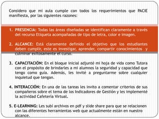 Considero que mi aula cumple con todos los requerimientos que PACIE
manifiesta, por las siguientes razones:


1. PRESENCIA: Todas las áreas diseñadas se identifican claramente a través
   del recurso Etiqueta acompañadas de tipo de letra, color e imagen.

2. ALCANCE: Está claramente definido el objetivo que los estudiantes
   deben cumplir, este es investigar, aprender, compartir conocimientos y
   culminar exitosamente el curso.

3. CAPACITACIÓN: En el bloque inicial adjunté mi hoja de vida como Tutora
   con el propósito de brindarles a mi alumnos la seguridad y capacidad que
   tengo como guía. Además, les invité a preguntarme sobre cualquier
   inquietud que tengan.

4. INTERACCIÓN: En una de las tareas les invito a comentar criterios de sus
    compañeros sobre el tema de los Indicadores de Gestión y les implementé
    la actividad Cafetería Virtual.

5. E-LEARNING: Les subí archivos en pdf y slide share para que se relacionen
   con las diferentes herramientas web que actualmente están en nuestro
   alcance.
 