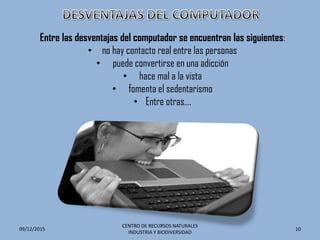 Entre las desventajas del computador se encuentran las siguientes:
• no hay contacto real entre las personas
• puede convertirse en una adicción
• hace mal a la vista
• fomenta el sedentarismo
• Entre otras….
09/12/2015
CENTRO DE RECURSOS NATURALES
INDUSTRIA Y BIODIVERSIDAD
10
 