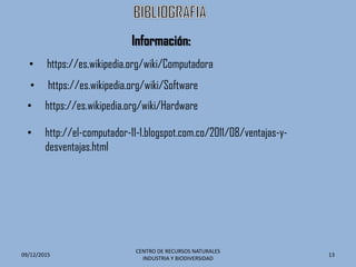 09/12/2015
CENTRO DE RECURSOS NATURALES
INDUSTRIA Y BIODIVERSIDAD
13
• https://es.wikipedia.org/wiki/Computadora
• https://es.wikipedia.org/wiki/Software
• http://el-computador-11-1.blogspot.com.co/2011/08/ventajas-y-
desventajas.html
• https://es.wikipedia.org/wiki/Hardware
Información:
 