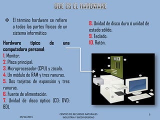  El término hardware se refiere
a todas las partes físicas de un
sistema informático
Hardware típico de una
computadora personal:
1. Monitor.
2. Placa principal.
3. Microprocesador (CPU) y zócalo.
4. Un módulo de RAM y tres ranuras.
5. Dos tarjetas de expansión y tres
ranuras.
6. Fuente de alimentación.
7. Unidad de disco óptico (CD; DVD;
BD).
09/12/2015
CENTRO DE RECURSOS NATURALES
INDUSTRIA Y BIODIVERSIDAD
5
8. Unidad de disco duro ó unidad de
estado sólido.
9. Teclado.
10. Ratón.
 